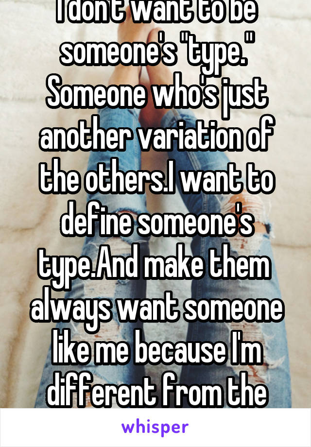 I don't want to be someone's "type." Someone who's just another variation of the others.I want to define someone's type.And make them 
always want someone like me because I'm different from the rest