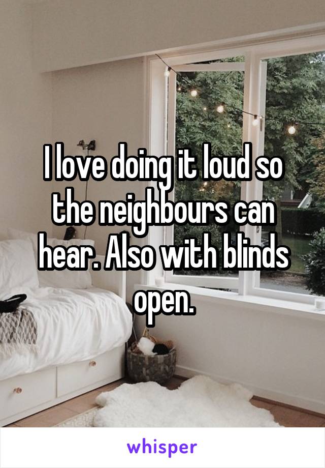 I love doing it loud so the neighbours can hear. Also with blinds open.