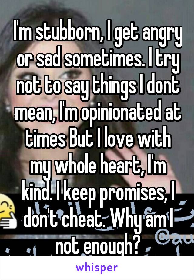 I'm stubborn, I get angry or sad sometimes. I try not to say things I dont mean, I'm opinionated at times But I love with my whole heart, I'm kind. I keep promises, I don't cheat. Why am I not enough?