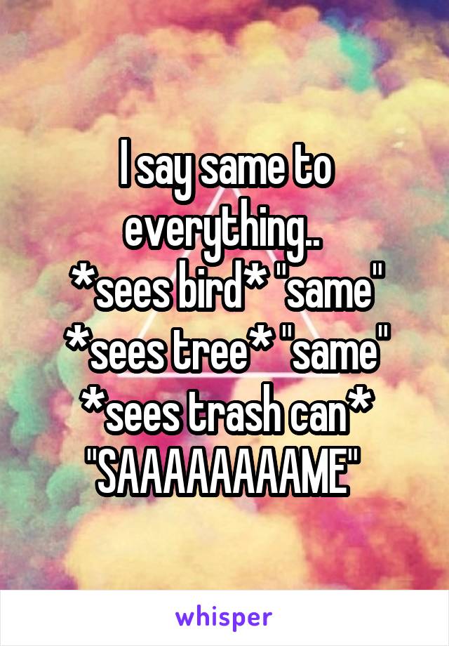 I say same to everything.. 
*sees bird* "same"
*sees tree* "same"
*sees trash can* "SAAAAAAAAME" 