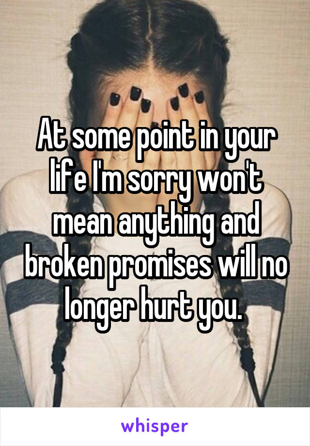 At some point in your life I'm sorry won't mean anything and broken promises will no longer hurt you. 