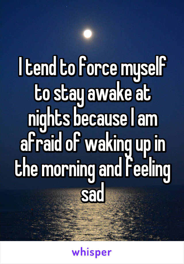 I tend to force myself to stay awake at nights because I am afraid of waking up in the morning and feeling sad