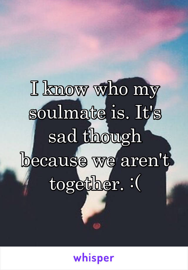 I know who my soulmate is. It's sad though because we aren't together. :(