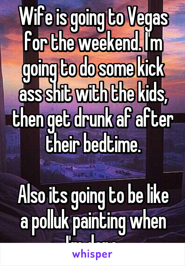 Wife is going to Vegas for the weekend. I'm going to do some kick ass shit with the kids, then get drunk af after their bedtime.

Also its going to be like a polluk painting when I'm done.