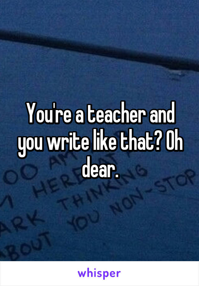 You're a teacher and you write like that? Oh dear.