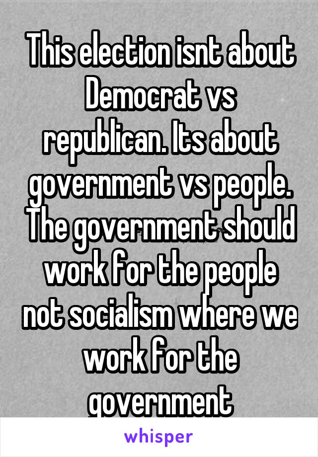This election isnt about Democrat vs republican. Its about government vs people. The government should work for the people not socialism where we work for the government