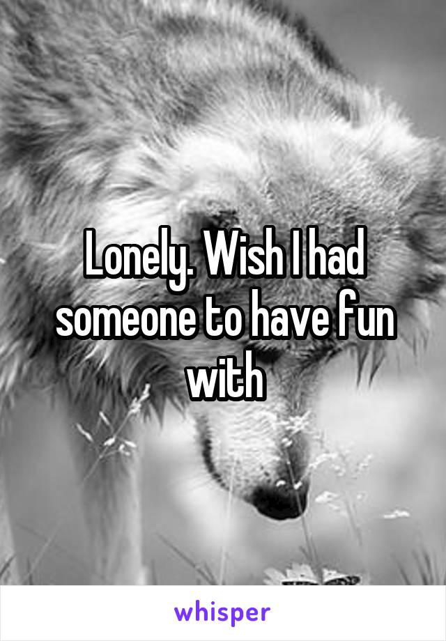 Lonely. Wish I had someone to have fun with