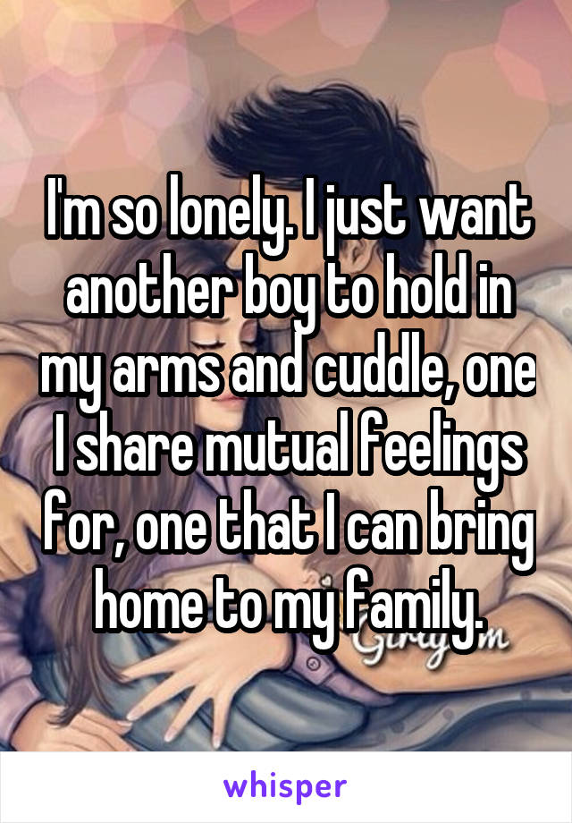 I'm so lonely. I just want another boy to hold in my arms and cuddle, one I share mutual feelings for, one that I can bring home to my family.