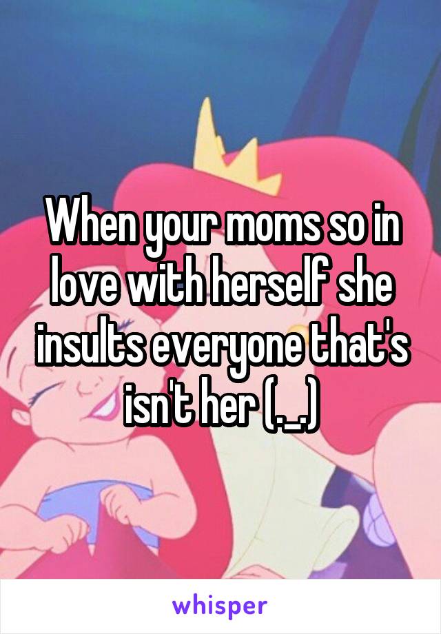 When your moms so in love with herself she insults everyone that's isn't her (._.)