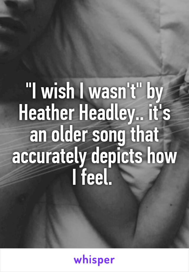 "I wish I wasn't" by Heather Headley.. it's an older song that accurately depicts how I feel. 