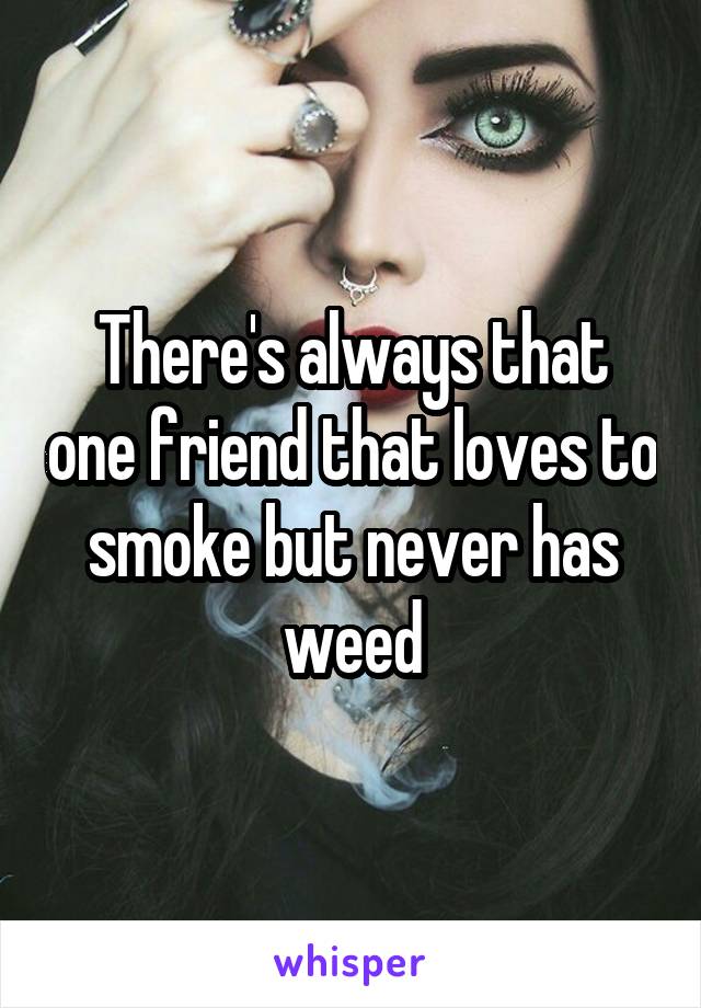There's always that one friend that loves to smoke but never has weed