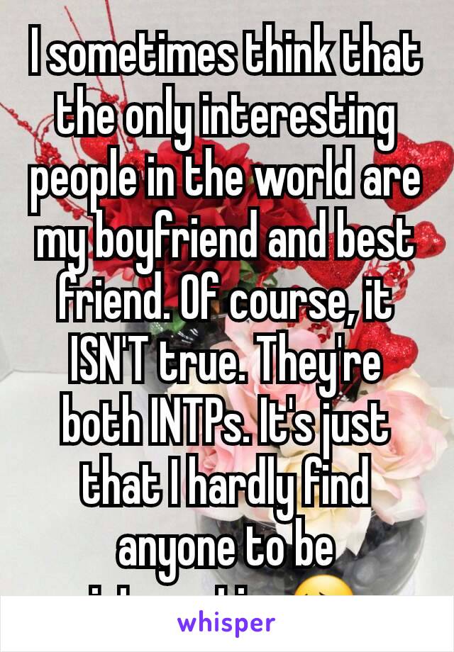 I sometimes think that the only interesting people in the world are my boyfriend and best friend. Of course, it ISN'T true. They're both INTPs. It's just that I hardly find anyone to be interesting😔