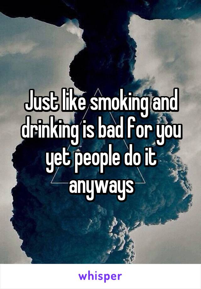 Just like smoking and drinking is bad for you yet people do it anyways