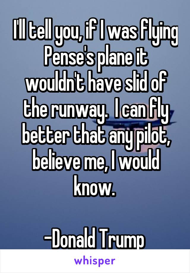 I'll tell you, if I was flying Pense's plane it wouldn't have slid of the runway.  I can fly better that any pilot, believe me, I would know. 

-Donald Trump 