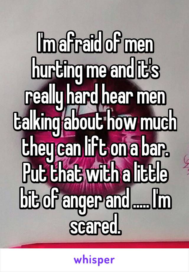 I'm afraid of men hurting me and it's really hard hear men talking about how much they can lift on a bar. Put that with a little bit of anger and ..... I'm scared.