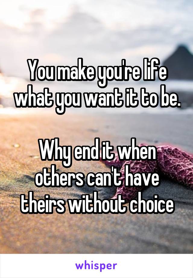 You make you're life what you want it to be.

Why end it when others can't have theirs without choice