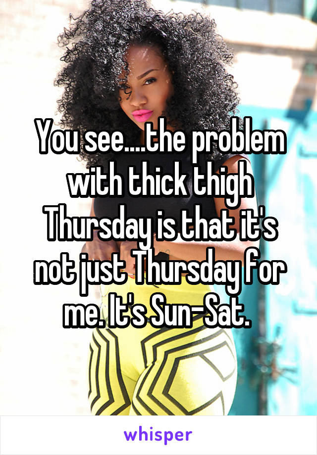 You see....the problem with thick thigh Thursday is that it's not just Thursday for me. It's Sun-Sat. 