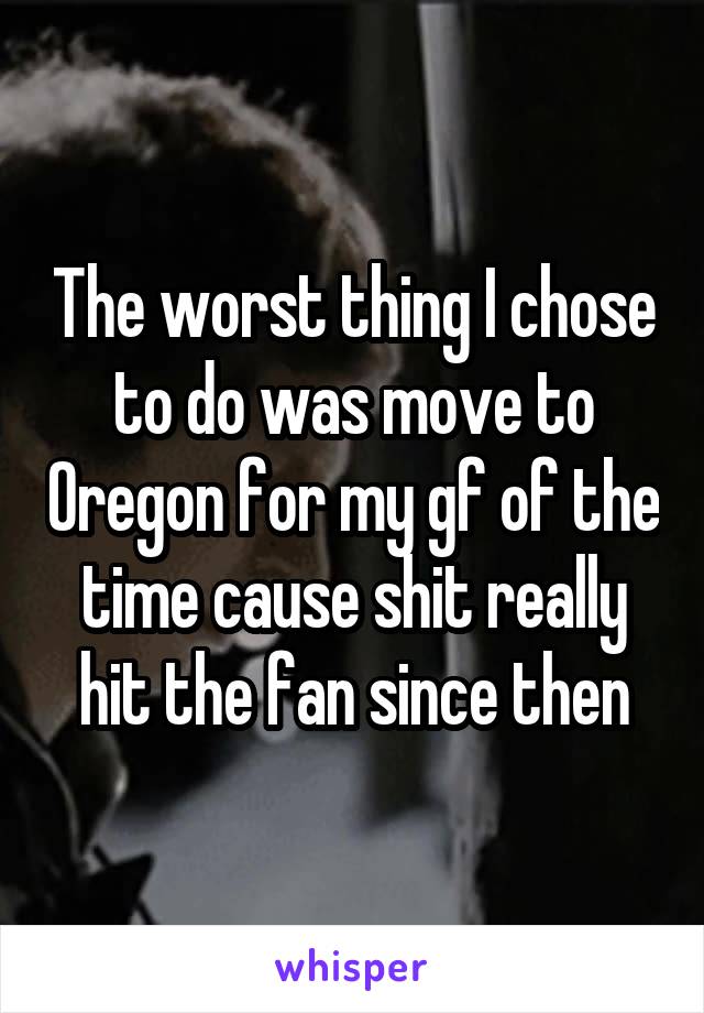 The worst thing I chose to do was move to Oregon for my gf of the time cause shit really hit the fan since then