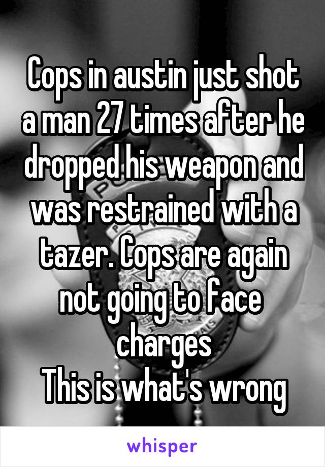 Cops in austin just shot a man 27 times after he dropped his weapon and was restrained with a tazer. Cops are again not going to face 
charges
This is what's wrong