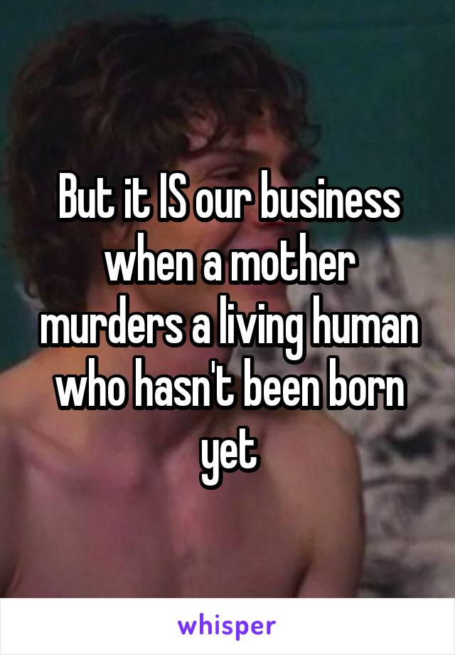 But it IS our business when a mother murders a living human who hasn't been born yet