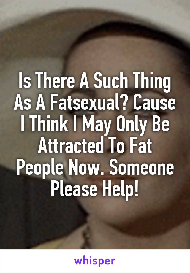Is There A Such Thing As A Fatsexual? Cause I Think I May Only Be Attracted To Fat People Now. Someone Please Help!