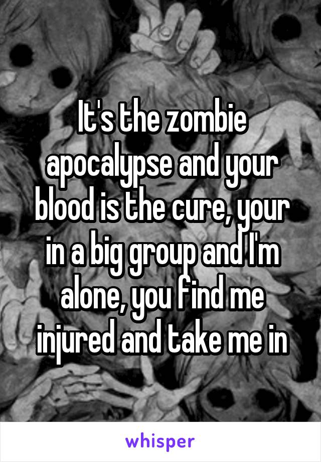 It's the zombie apocalypse and your blood is the cure, your in a big group and I'm alone, you find me injured and take me in