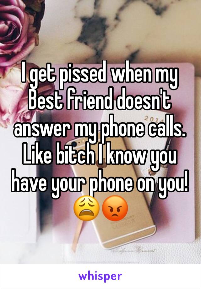 I get pissed when my Best friend doesn't answer my phone calls. Like bitch I know you have your phone on you!😩😡