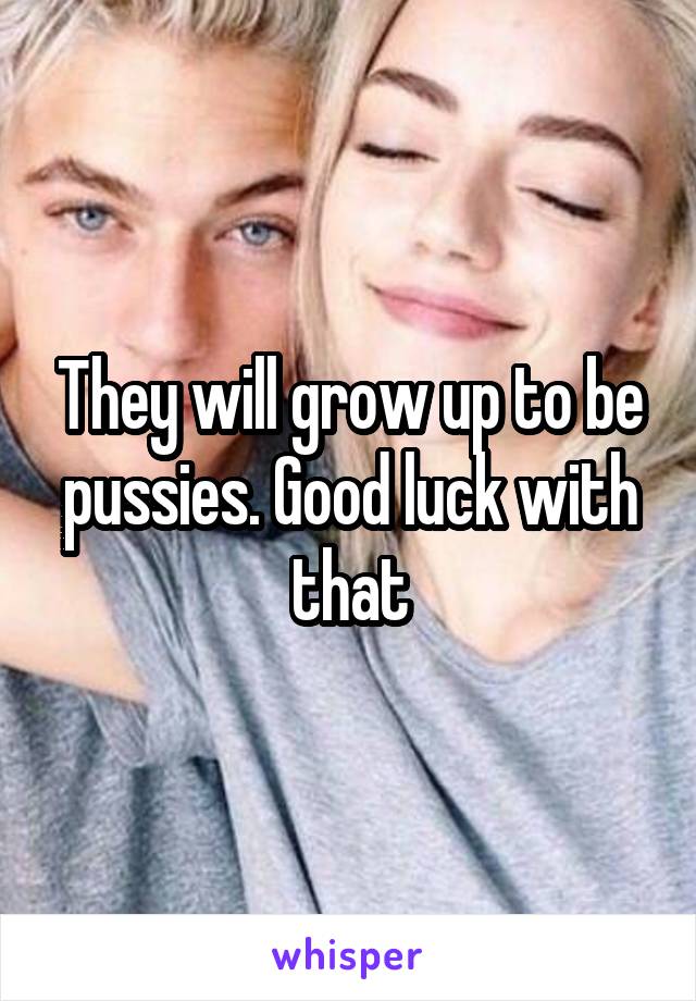 They will grow up to be pussies. Good luck with that