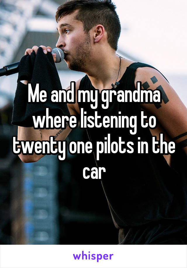 Me and my grandma where listening to twenty one pilots in the car