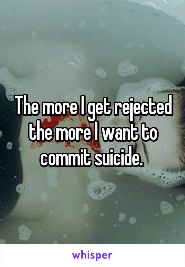 The more I get rejected the more I want to commit suicide. 