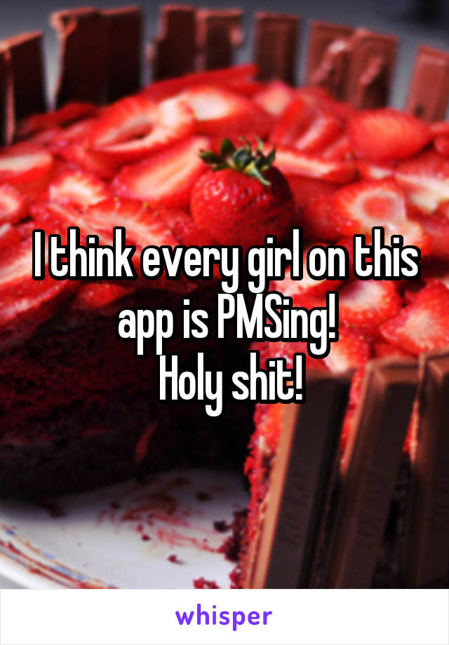 I think every girl on this app is PMSing!
 Holy shit!