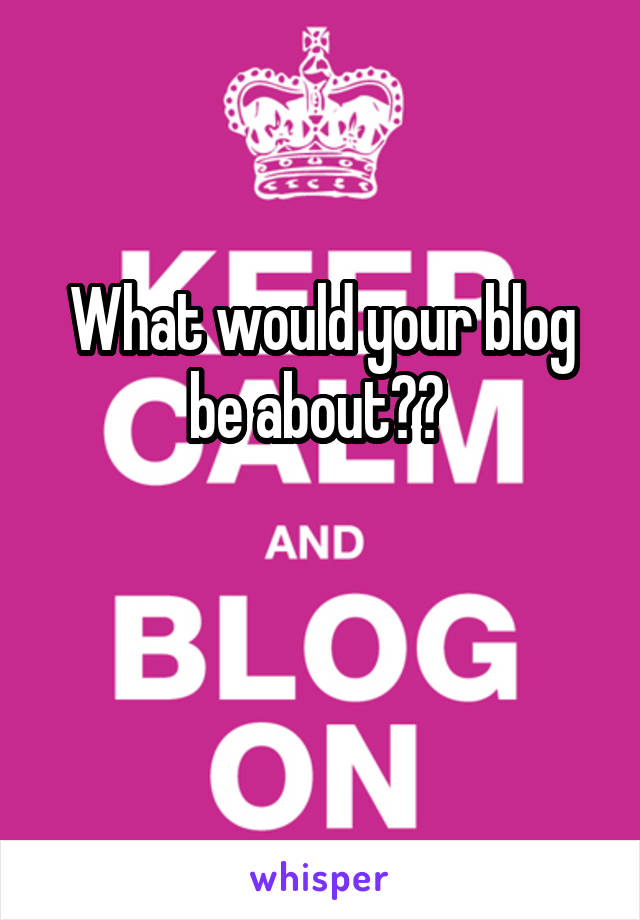 What would your blog be about?? 

