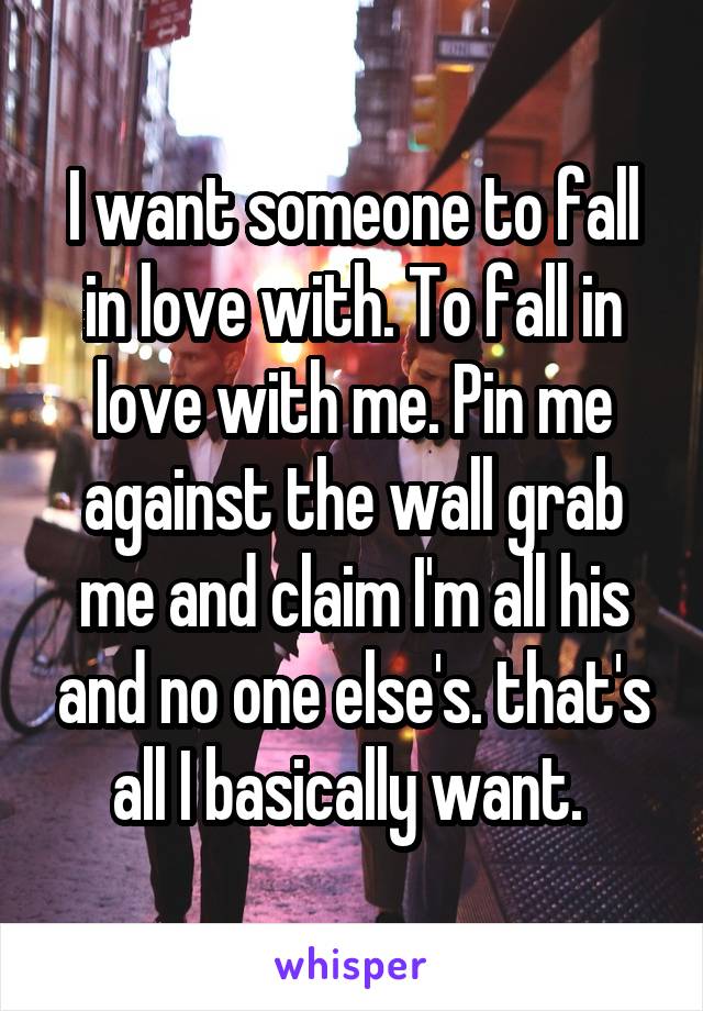 I want someone to fall in love with. To fall in love with me. Pin me against the wall grab me and claim I'm all his and no one else's. that's all I basically want. 