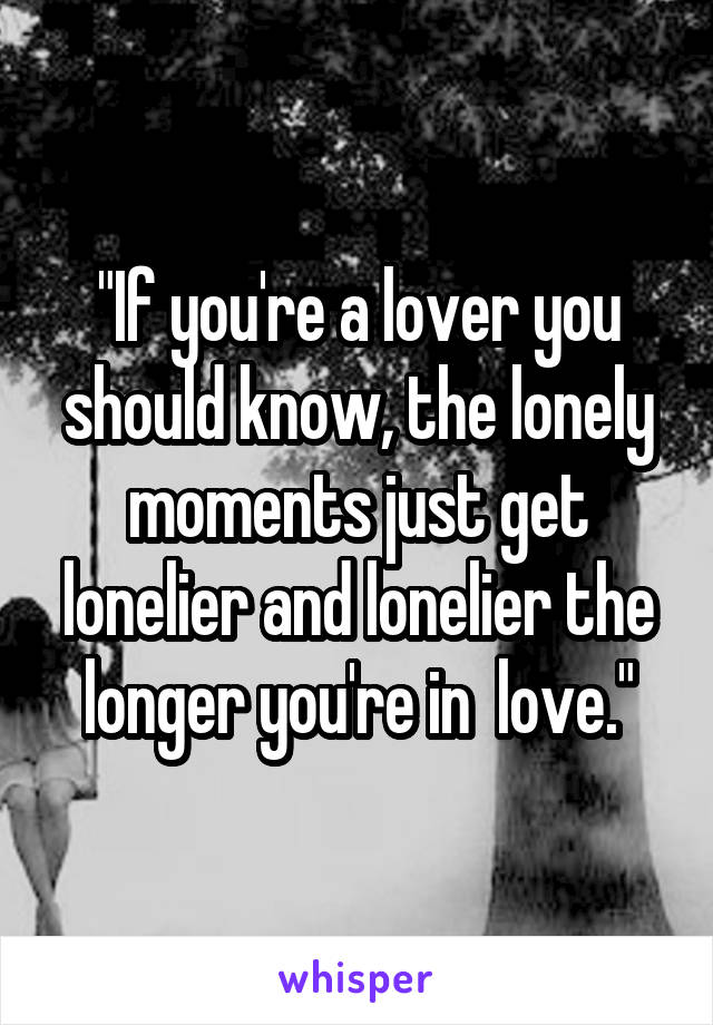 "If you're a lover you should know, the lonely moments just get lonelier and lonelier the longer you're in  love."