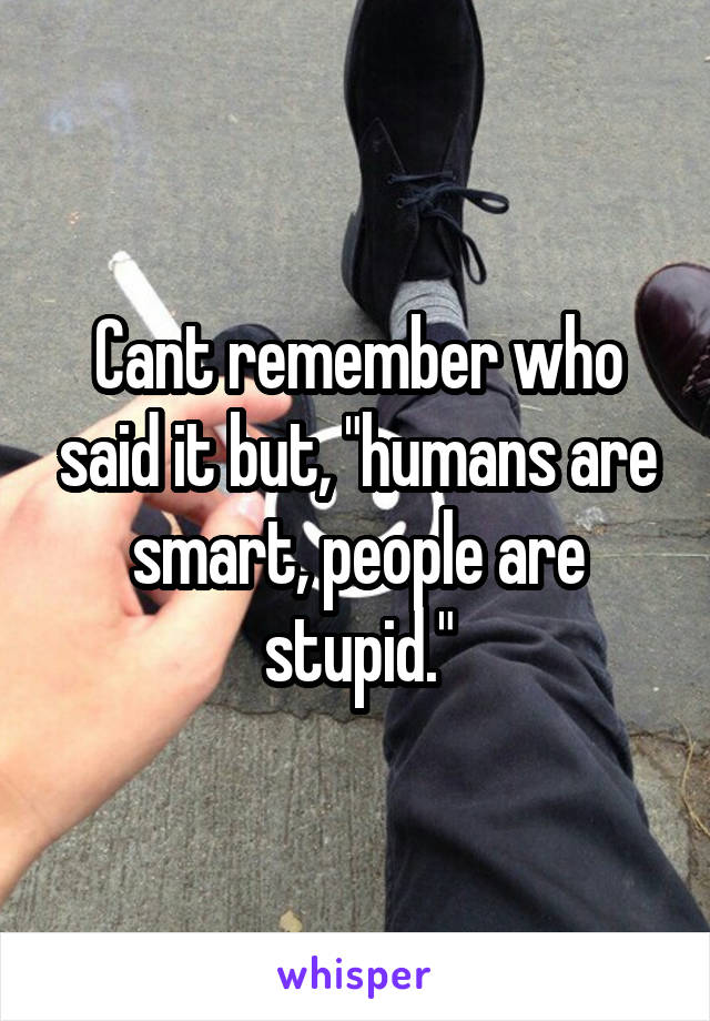 Cant remember who said it but, "humans are smart, people are stupid."