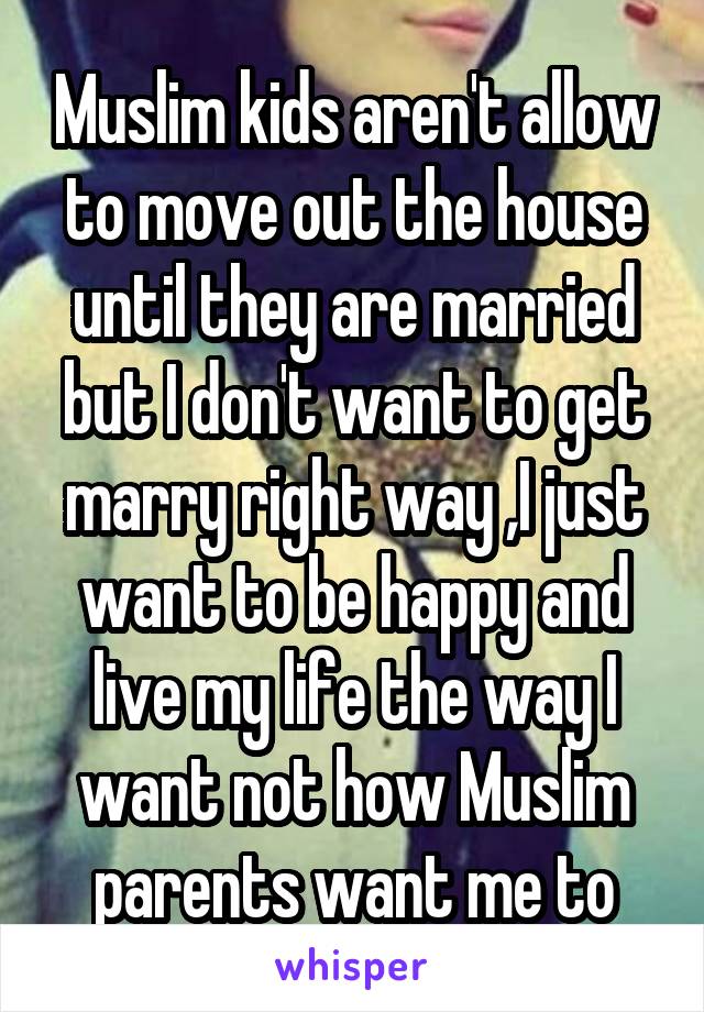 Muslim kids aren't allow to move out the house until they are married but I don't want to get marry right way ,I just want to be happy and live my life the way I want not how Muslim parents want me to
