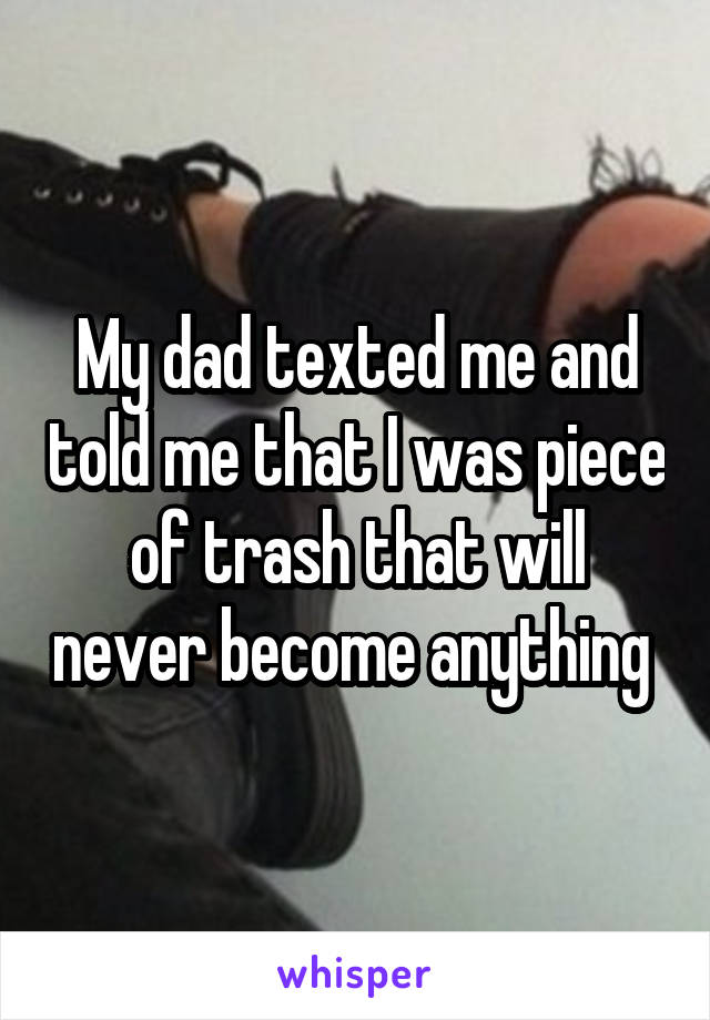 My dad texted me and told me that I was piece of trash that will never become anything 
