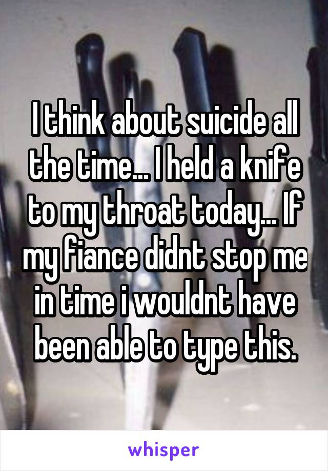I think about suicide all the time... I held a knife to my throat today... If my fiance didnt stop me in time i wouldnt have been able to type this.