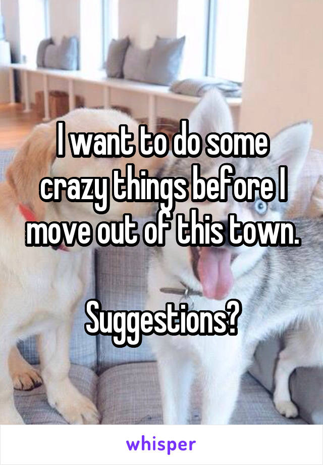 I want to do some crazy things before I move out of this town.

Suggestions?