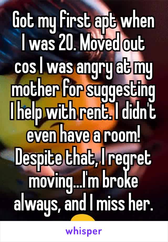 Got my first apt when I was 20. Moved out cos I was angry at my mother for suggesting I help with rent. I didn't even have a room! Despite that, I regret moving...I'm broke always, and I miss her. 😖