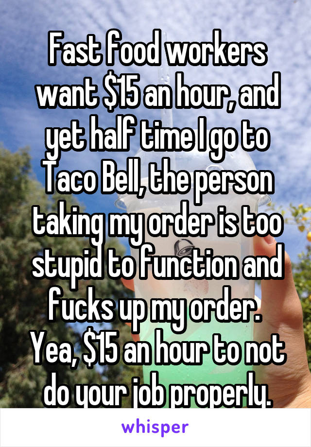 Fast food workers want $15 an hour, and yet half time I go to Taco Bell, the person taking my order is too stupid to function and fucks up my order. 
Yea, $15 an hour to not do your job properly.