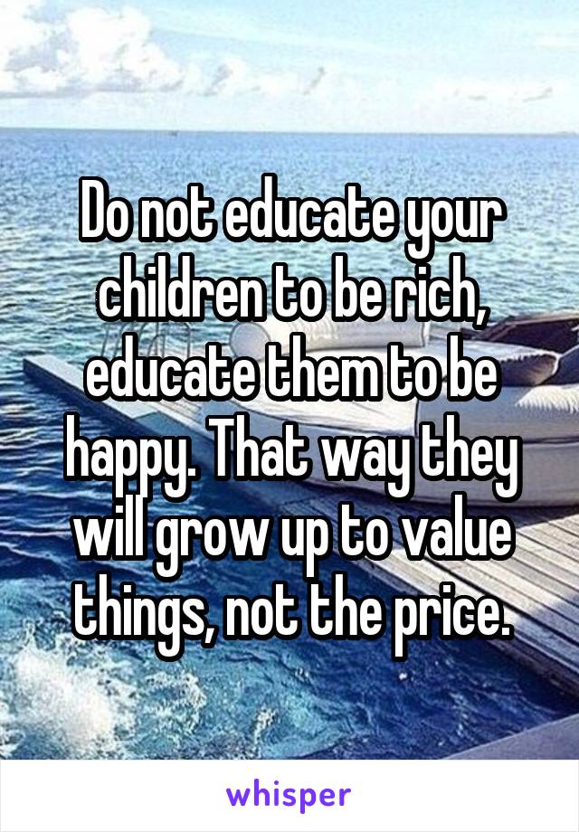 Do not educate your children to be rich, educate them to be happy. That way they will grow up to value things, not the price.