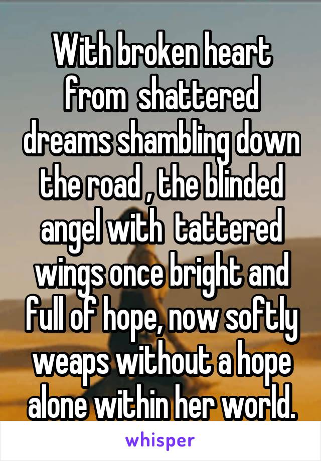 With broken heart from  shattered dreams shambling down the road , the blinded angel with  tattered wings once bright and full of hope, now softly weaps without a hope alone within her world.