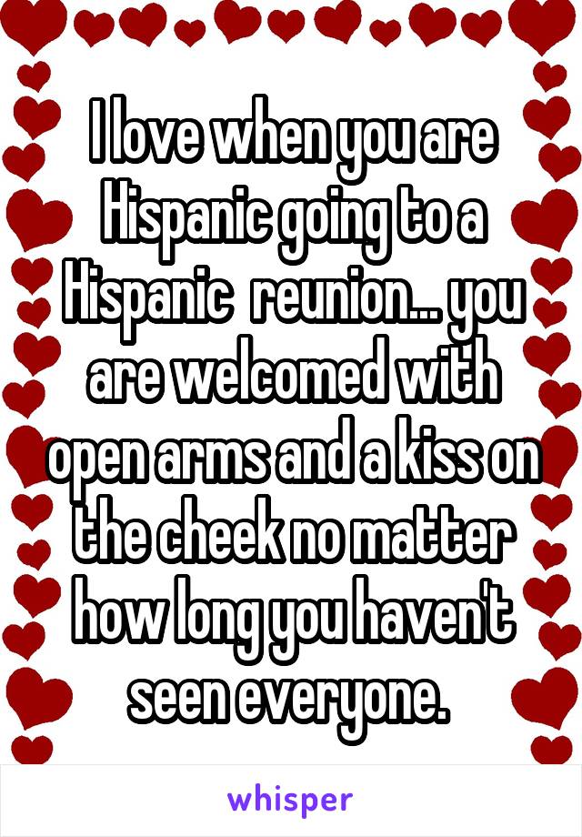 I love when you are Hispanic going to a Hispanic  reunion... you are welcomed with open arms and a kiss on the cheek no matter how long you haven't seen everyone. 