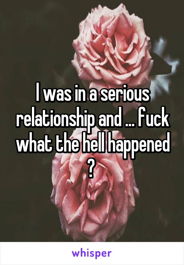 I was in a serious relationship and ... fuck what the hell happened ? 