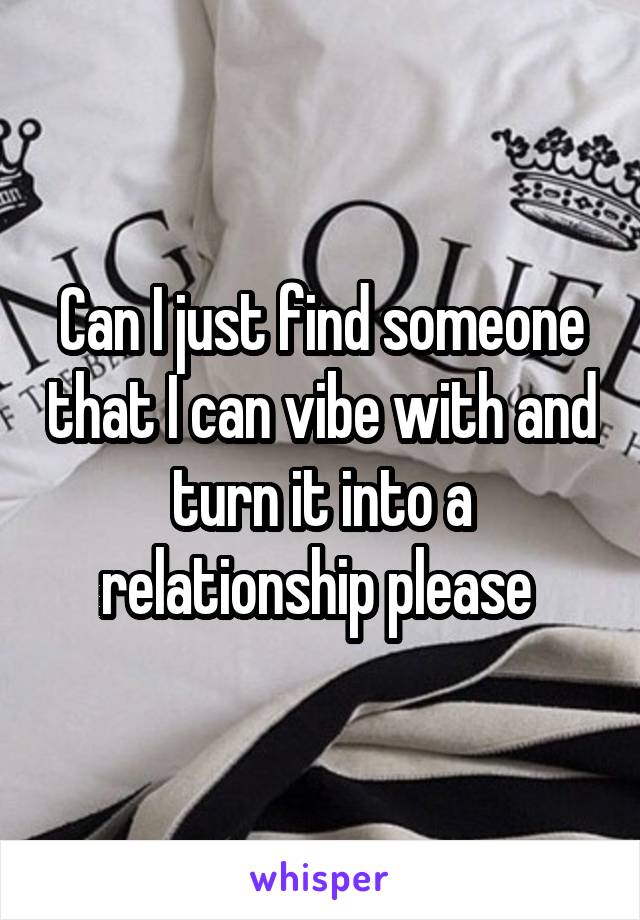 Can I just find someone that I can vibe with and turn it into a relationship please 