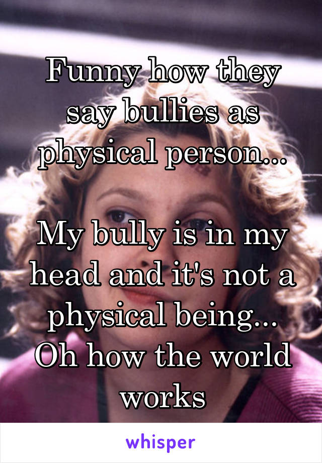 Funny how they say bullies as physical person...

My bully is in my head and it's not a physical being... Oh how the world works