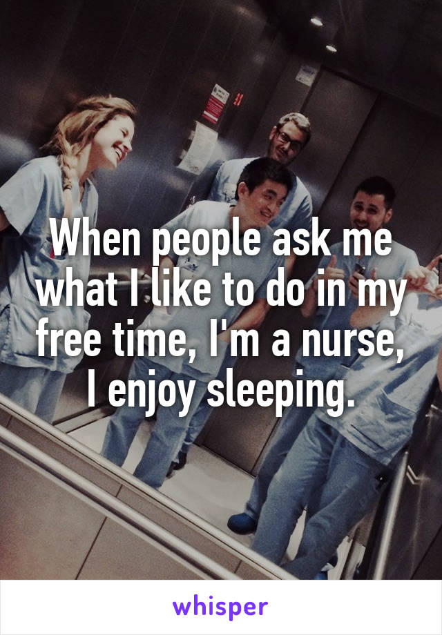 When people ask me what I like to do in my free time, I'm a nurse, I enjoy sleeping.