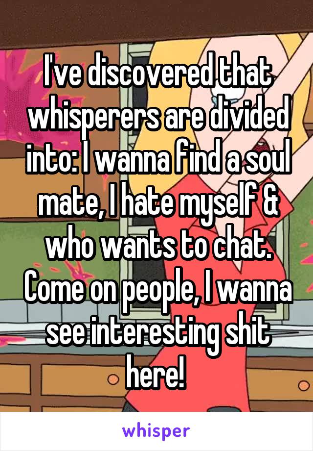 I've discovered that whisperers are divided into: I wanna find a soul mate, I hate myself & who wants to chat. Come on people, I wanna see interesting shit here! 