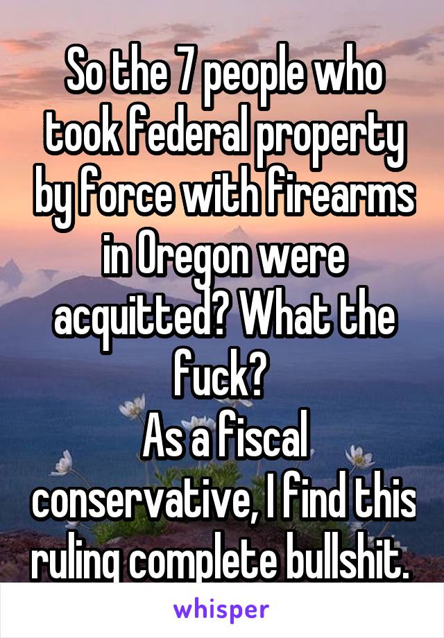 So the 7 people who took federal property by force with firearms in Oregon were acquitted? What the fuck? 
As a fiscal conservative, I find this ruling complete bullshit. 